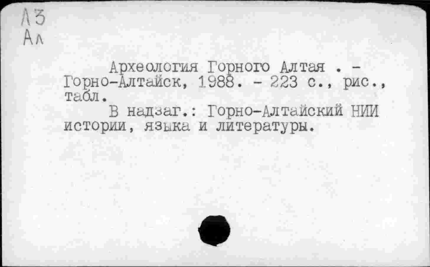 ﻿А Ъ /\ь
Археология Горного Алтая . -Горно-Алтайск, 1988. - 223 с., рис., табл.
В надзаг.: Горно-Алтайский НИИ истории, язика и литературы.